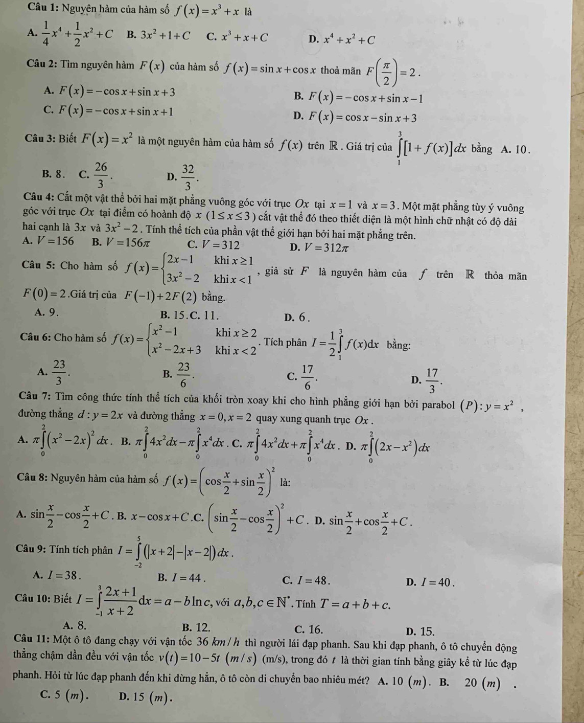 Nguyên hàm của hàm số f(x)=x^3+x là
A.  1/4 x^4+ 1/2 x^2+C B. 3x^2+1+C C. x^3+x+C D. x^4+x^2+C
Câu 2: Tìm nguyên hàm F(x) của hàm số f(x)=sin x+cos x thoả mãn F( π /2 )=2.
A. F(x)=-cos x+sin x+3 B. F(x)=-cos x+sin x-1
C. F(x)=-cos x+sin x+1
D. F(x)=cos x-sin x+3
Câu 3: Biết F(x)=x^2 là một nguyên hàm của hàm số f(x) trên R . Giá trị của ∈tlimits _0^(3[1+f(x)]dx bằng A. 10.
B. 8 . C. frac 26)3. D.  32/3 .
Câu 4: Cắt một vật thể bởi hai mặt phẳng vuông góc với trục Ox tại x=1 và x=3. Một mặt phẳng tùy ý vuông
góc với trục Ox tại điểm có hoành dhat Qx(1≤ x≤ 3) cắt vật thể đó theo thiết diện là một hình chữ nhật có độ dài
hai cạnh là 3x và 3x^2-2. Tính thể tích của phần vật thể giới hạn bởi hai mặt phẳng trên.
A. V=156 B. V=156π C. V=312 D. V=312π
Câu 5: Cho hàm số f(x)=beginarrayl 2x-1khix≥ 1 3x^2-2khix<1endarray. , giả sử F là nguyên hàm của ƒ trên R thỏa mãn
F(0)=2.Giá trị của F(-1)+2F(2) bằng.
A. 9. B. 15.C. 11. D. 6 .
* Câu 6: Cho hàm số f(x)=beginarrayl x^2-1khix≥ 2 x^2-2x+3khix<2endarray.. Tích phân I= 1/2 ∈tlimits _1^(3f(x)dx bằng:
A. frac 23)3.  23/6 . C.  17/6 . D.  17/3 .
B.
Câu 7: Tìm công thức tính thể tích của khối tròn xoay khi cho hình phẳng giới hạn bởi parabol (P):y=x^2,
đường thắng d:y=2x và đường thẳng x=0,x=2 quay xung quanh trục Ox ..
A. π ∈tlimits _0^(2(x^2)-2x)^2 dx . B. r∈tlimits _0^(24x^2)dx-π ∈tlimits _0^(2x^4)dx. C π ∈tlimits _0^(24x^2)dx+π ∈tlimits _0^(2x^4)dx D. π ∈tlimits _0^(2(2x-x^2))dx
Câu 8: Nguyên hàm của hàm số f(x)=(cos  x/2 +sin  x/2 )^2 là:
A. sin  x/2 -cos  x/2 +C. B. x-cos x+C.C.(sin  x/2 -cos  x/2 )^2+C. D. sin  x/2 +cos  x/2 +C.
* Câu 9: Tính tích phân I=∈tlimits _2^(5(|x+2|-|x-2|)dx.
A. I=38. B. I=44. I=48. D. I=40.
C.
Câu 10: Biết I=∈tlimits _(-1)^3frac 2x+1)x+2dx=a-bln c , với a,b,c∈ N^*. Tính T=a+b+c.
A. 8. B. 12. C. 16. D. 15.
Câu 11: Một ô tô đang chạy với vận tốc 36 km / h thì người lái đạp phanh. Sau khi đạp phanh, ô tô chuyển động
thẳng chậm dần đều với vận tốc v(t)=10-5t(m/s) (m/s), trong đó t là thời gian tính bằng giây kể từ lúc đạp
phanh. Hỏi từ lúc đạp phanh đến khi dừng hẳn, ô tô còn di chuyển bao nhiêu mét? A. 10 (m). B. 20 (m) .
C. 5(m). D.15 (m).