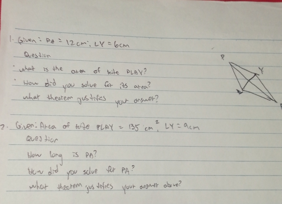 Given: PA=12cm, LY=6cm
dression 
what is the area of lide PLAY? 
How did you solve for iAs area? 
what theoren gustifes you answer? 
2. Given:Area of tige PLAY=135cm^2, LY=9cm
eves tior 
How long is po? 
He v did you solve for PA? 
what theorem jus difies your answer above?