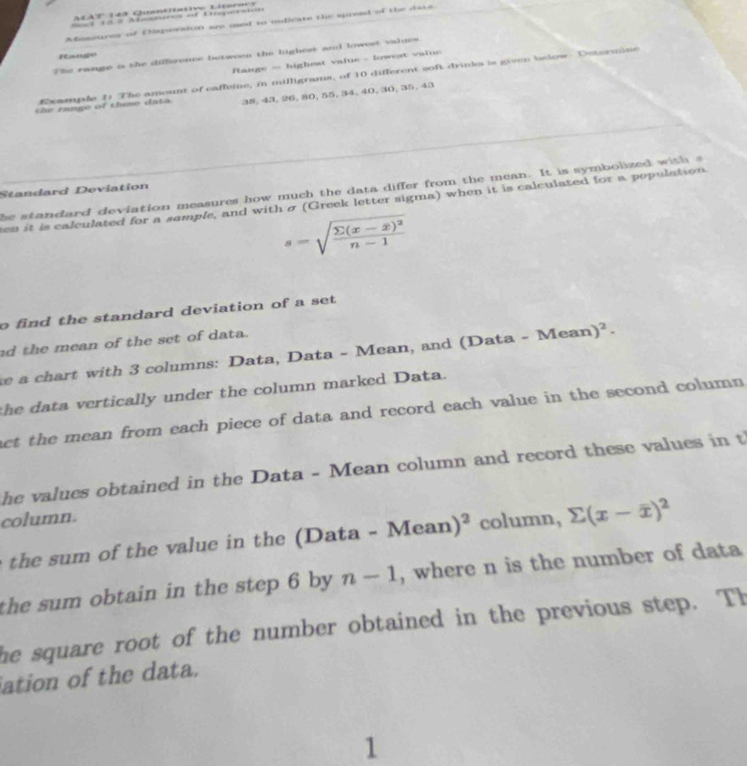 MAT 14ã Quantitative Liturncy 
Nal 15 8 Mapancs e Cteparció 
Mfossures of Dispersion are used to undicate the spread of the dats 
The range i the difference between the highest and lowest vadues. 
Range 
Pange = higheat value - lowest vaine 
Example 1: The amount of caffeine, in milligrams, of 10 different soft drinks is given below. Determine 
the range of thue data 38, 43, 26, 80, 55, 34, 40, 30, 35, 43
he standard deviation measures how much the data differ from the mean. It is symbolized with s 
Standard Deviation 
een it is calculated for a semple, and with σ (Greek letter sigma) when it is calculated for a population
s=sqrt(frac sumlimits (x-x)^2)n-1
find the standard deviation of a set 
d the mean of the set of data. 
e a chart with 3 columns: Data, Data - Mean, and (Data -Mean)^2. 
the data vertically under the column marked Data. 
act the mean from each piece of data and record each value in the second column 
he values obtained in the Data - Mean column and record these values in t 
column. 
the sum of the value in the (Data - 1 (1ean)^2 column, sumlimits (x-overline x)^2
the sum obtain in the step 6 by n-1 , where n is the number of data 
he square root of the number obtained in the previous step. Th 
ation of the data. 
1