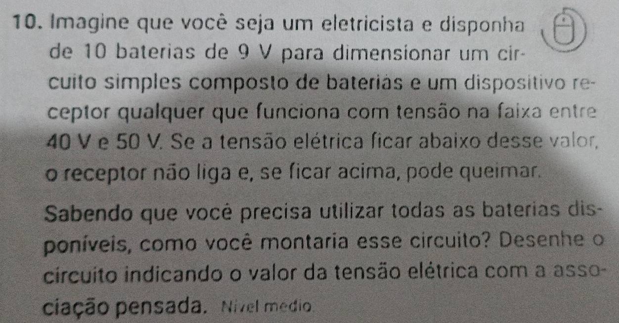 Imagine que você seja um eletricista e disponha 
de 10 baterias de 9 V para dimensionar um cir- 
cuito simples composto de bateriás e um dispositivo re- 
ceptor qualquer que funciona com tensão na faixa entre
40 V e 50 V. Se a tensão elétrica ficar abaixo desse valor, 
o receptor não liga e, se ficar acima, pode queimar. 
Sabendo que você precisa utilizar todas as baterias dis- 
poníveis, como você montaria esse circuito? Desenhe o 
circuito indicando o valor da tensão elétrica com a asso- 
ciação pensada. Nivel médio.