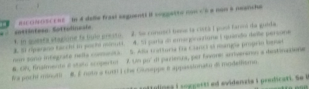 nicONOsCEnt In 4 delle frasi seguenti il seggette non c'à a non a neanche 
sottintese. Sottalineale 
1. in questa stagione is bule presto. 2, se conosci bene la cittá I puol farmi da guida. 
4. 51 riparano tacchi in pochi minuti. 4. 5í paría di emarginazione ( quando delle persone 
non sono integraté nella comunita. 5. Alla trattoria fía Cianci ei mangía proprio benel 
6. Oh, finalmente e stato scopertul 7. Un poí di pazienza, per favore: arriveremo a destinazione 
fra pochi minutii #. É noto a turi I che Giuseppe e appassionato di modellismo. 
sattaline s i seggerti ed evidenzia i predicati . Se i