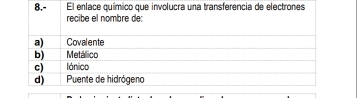 8.- El enlace químico que involucra una transferencia de electrones
recibe el nombre de:
a) Covalente
b) Metálico
c) lónico
d) Puente de hidrógeno