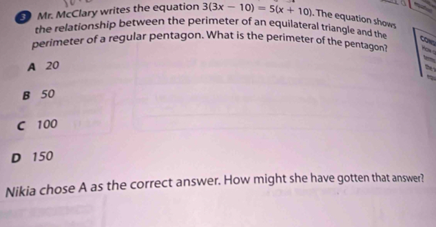 Mr. McClary writes the equation 3(3x-10)=5(x+10). The equation shows
the relationship between the perimeter of an equilateral triangle and the
CONS
perimeter of a regular pentagon. What is the perimeter of the pentagon? on q

A 20
they
B 50
C 100
D 150
Nikia chose A as the correct answer. How might she have gotten that answer?