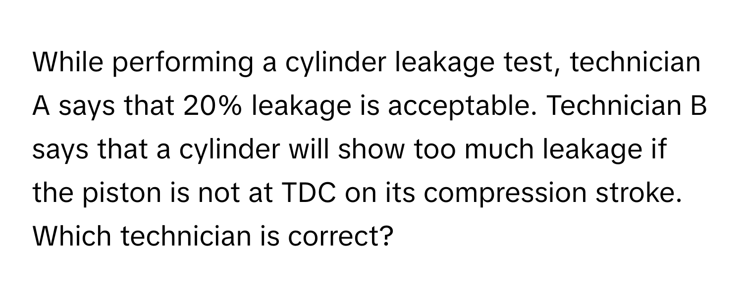 While performing a cylinder leakage test, technician A says that 20% leakage is acceptable. Technician B says that a cylinder will show too much leakage if the piston is not at TDC on its compression stroke. Which technician is correct?