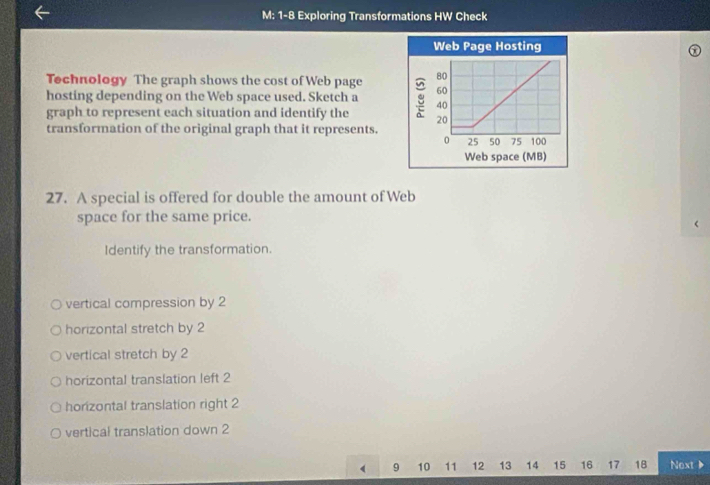 M: 1-8 Exploring Transformations HW Check
Web Page Hosting
Tochnology The graph shows the cost of Web page 
hosting depending on the Web space used. Sketch a 
graph to represent each situation and identify the 
transformation of the original graph that it represents.
Web space (MB)
27. A special is offered for double the amount of Web
space for the same price.
Identify the transformation.
vertical compression by 2
horizontal stretch by 2
vertical stretch by 2
horizontal translation left 2
horizontal translation right 2
vertical translation down 2
9 10 11 12 13 14 15 16 17 18 Next