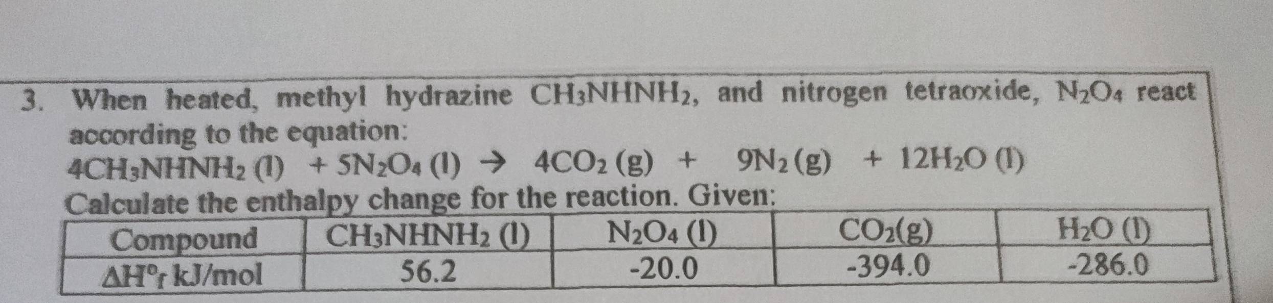 When heated, methyl hydrazine CH_3NHNH_2 , and nitrogen tetraoxide, N_2O_4 react
according to the equation:
4CH_3NHNH_2(l)+5N_2O_4(l)to 4CO_2(g)+9N_2(g)+12H_2O(l)
ction. Given: