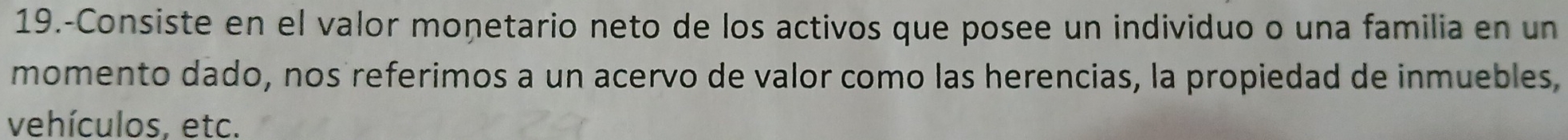 19.-Consiste en el valor monetario neto de los activos que posee un individuo o una familia en un 
momento dado, nos referimos a un acervo de valor como las herencias, la propiedad de inmuebles, 
vehículos, etc.