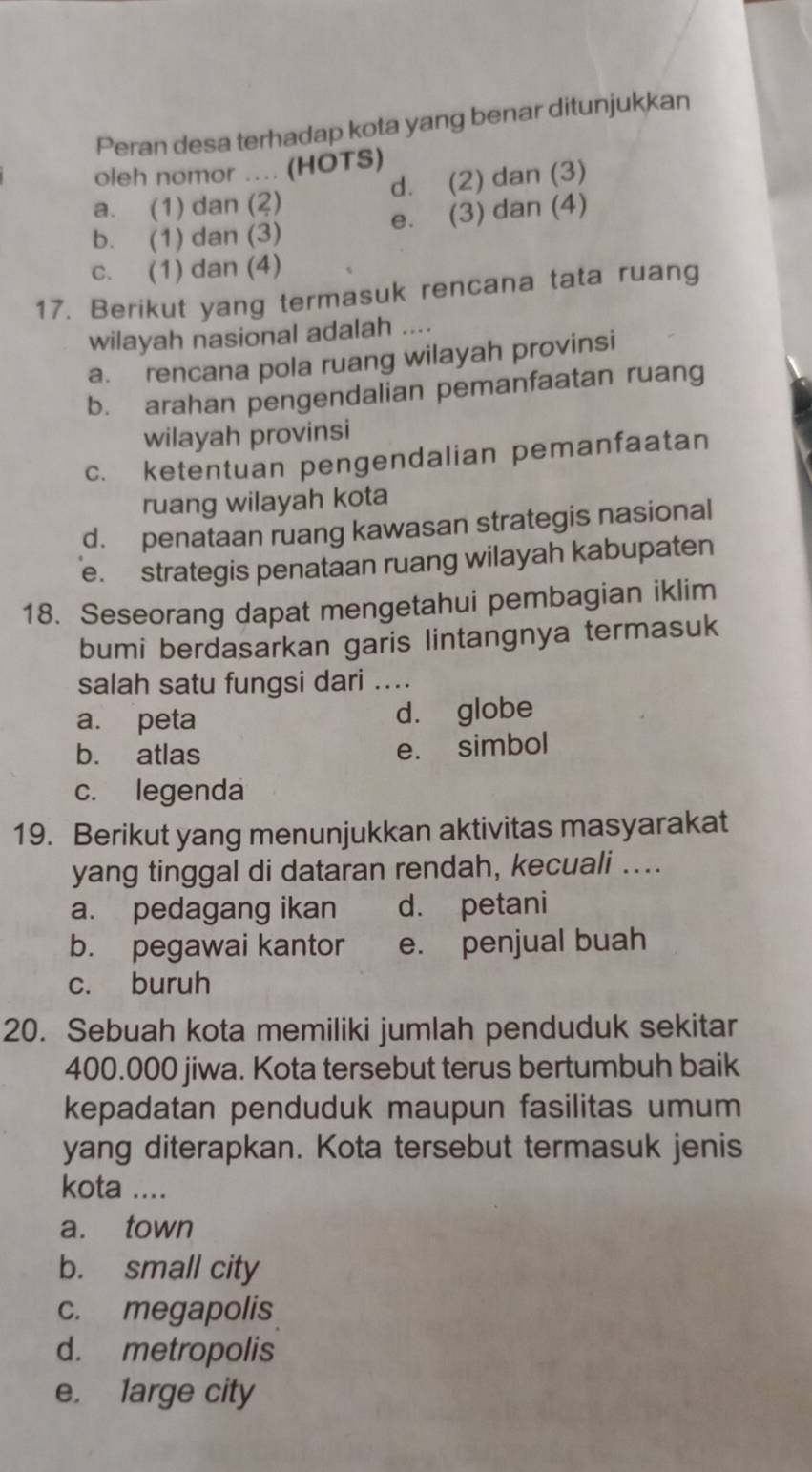 Peran desa terhadap kota yang benar ditunjukkan
oleh nomor .... (HOTS)
a. (1) dan (2) d. (2) dan (3)
e. (3) dan (4)
b. (1) dan (3)
c. (1) dan (4)
17. Berikut yang termasuk rencana tata ruang
wilayah nasional adalah_
a. rencana pola ruang wilayah provinsi
b. arahan pengendalian pemanfaatan ruang
wilayah provinsi
c. ketentuan pengendalian pemanfaatan
ruang wilayah kota
d. penataan ruang kawasan strategis nasional
e. strategis penataan ruang wilayah kabupaten
18. Seseorang dapat mengetahui pembagian iklim
bumi berdasarkan garis lintangnya termasuk
salah satu fungsi dari ....
a. peta d. globe
b. atlas e. simbol
c. legenda
19. Berikut yang menunjukkan aktivitas masyarakat
yang tinggal di dataran rendah, kecuali ....
a. pedagang ikan d. petani
b. pegawai kantor e. penjual buah
c. buruh
20. Sebuah kota memiliki jumlah penduduk sekitar
400.000 jiwa. Kota tersebut terus bertumbuh baik
kepadatan penduduk maupun fasilitas umum
yang diterapkan. Kota tersebut termasuk jenis
kota ...
a. town
b. small city
c. megapolis
d. metropolis
e. large city