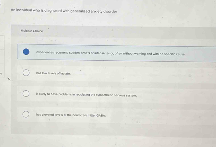 An individual who is diagnosed with generalized anxiety disorder
Multiple Choice
experiences recurrent, sudden onsets of intense terror, often without warning and with no specific cause.
S
has low levels of lactate.
is likely to have problems in regulating the sympathetic nervous system.
has elevated levels of the neurotransmitter GABA.