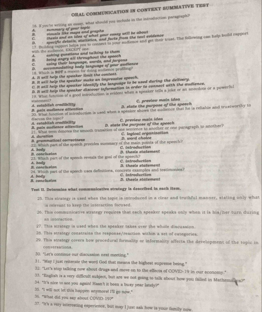 ORAL COMMUNICATION IN CONTEXT SUMMATIVE TEST
16. If you're writing an essay, what should you include in the introduction paragraph?
A. summary of your topic
B. visuals like maps and graphs
C. thesis and an idea of what your essay will be about
D. specific details, statistics, and facts from the text evidence
17. Building rapport helps you to connect to your audience and get their trust. The following can help build rapport
with the audience, EXCEPT one:
A. asking questions and talking to them
B. being angry all throughout the speech
C. using their language, words, and jargons
D. accommodating body language of your audience
18. Which is NOT a reason for doing audience profiling?
A. It will help the speaker limit the content.
B. It will help the speaker make an impressive speech.
C. It will help the speaker identify the language to be used during the delivery.
D. It will help the speaker discover information in order to connect with the audience.
19. What function of a good introduction is evident when a speaker tells a joke or an anecdote or a powerful
statement?
A. establish credibility C. preview main idea
B. gain audience attention D. state the purpose of the speech
20. What function of introduction is used when a speaker shows the audience that he is reliable and trustworthy to
discuss the topic?
A. establish credibility C. preview main idea
B. gain audience attention D. state the purpose of the speech
21. What term denotes the smooth transition of one sentence to another or one paragraph to another?
A. duration C. logical organization
B. grammatical correctness D. word choice
22. Which part of the speech provides summary of the main points of the speech?
A. body C. introduction
B. conclusion D. thesis statement
23. Which part of the speech reveals the goal of the speech?
A. body C. introduction
B. conclusion D. thesis statement
24. Which part of the speech uses definitions, concrete examples and testimonies?
A. body C. introduction
B. conclusion D. thesis statement
Test II. Determine what communicative strategy is described in each item.
25. This strategy is used when the topic is introduced in a clear and truthful manner, stating only what
is relevant to keep the interaction focused.
26. This communicative strategy requires that each speaker speaks only when it is his/her turn during
an interaction.
27. This strategy is used when the speaker takes over the whole discussion.
28. This strategy constrains the response/reaction within a set of categories.
29. This strategy covers how procedural formality or informality affects the development of the topic in
conversations.
30. “Let’s continue our discussion next meeting.”
31. “May I just reiterate the word God that means the highest supreme being.”
32. “Let’s stop talking now about drugs and move on to the effects of COVID-19 in our economy.”
33, “English is a very difficult subject, but are we not going to talk about how you failed in Mathematics?”
34. “It’s nice to see you again! Hasn’t it been a busy year lately?”
35. “I will not let this happen anymore! I’ll go now.”
36. “What did you say about COVID-19?”
37. "It's a very interesting experience, but may I just ask how is your family now.