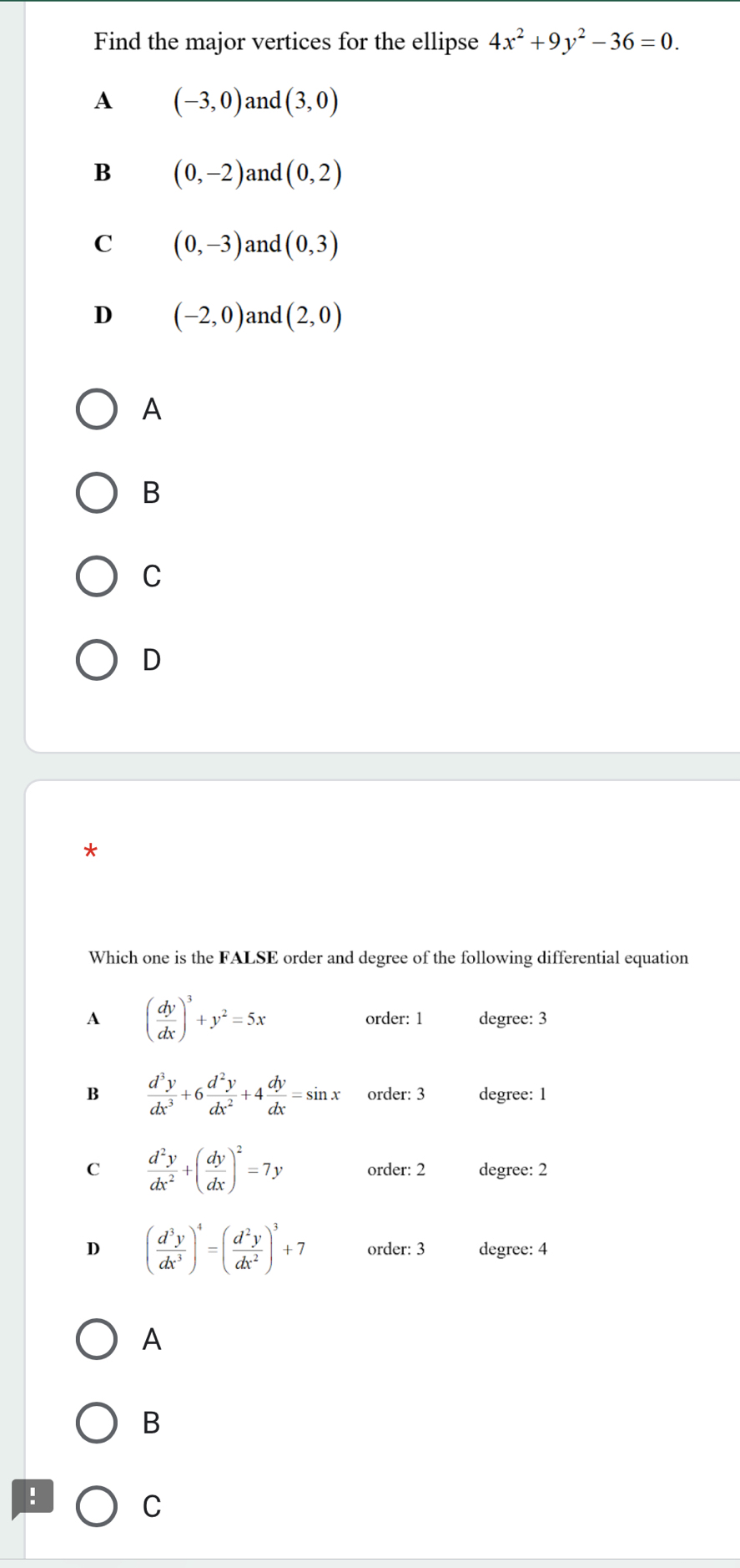 Find the major vertices for the ellipse 4x^2+9y^2-36=0.
A (-3,0) and (3,0)
B (0,-2) and (0,2)
C (0,-3) and (0,3)
D (-2,0) and (2,0)
A
B
C
D
*
Which one is the FALSE order and degree of the following differential equation
A ( dy/dx )^3+y^2=5x order: 1 degree: 3
B  d^3y/dx^3 +6 d^2y/dx^2 +4 dy/dx =sin x order: 3 degree: 1
C  d^2y/dx^2 +( dy/dx )^2=7y order: 2 degree: 2
D ( d^3y/dx^3 )^4=( d^2y/dx^2 )^3+7 order: 3 degree: 4
A
B
!
C