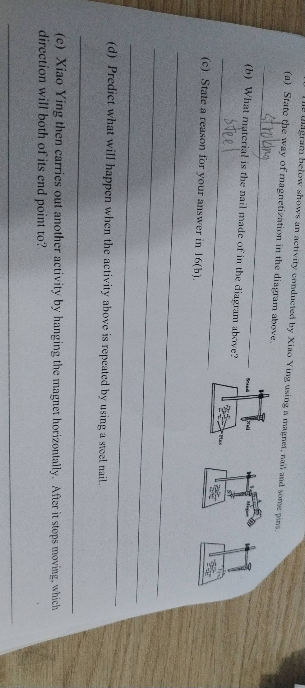 he diagram below shows an activity conducted by Xiao Ying using a magnet, nail and some pins. 
(a) State the way of magnetization in the diagram above. 
_ 
Maquet 
_ 
(b) What material is the nail made of in the diagram above? 
N 
(c) State a reason for your answer in 16 (b). 
_ 
_ 
_ 
(d) Predict what will happen when the activity above is repeated by using a steel nail. 
_ 
(e) Xiao Ying then carries out another activity by hanging the magnet horizontally. After it stops moving, which 
direction will both of its end point to? 
_