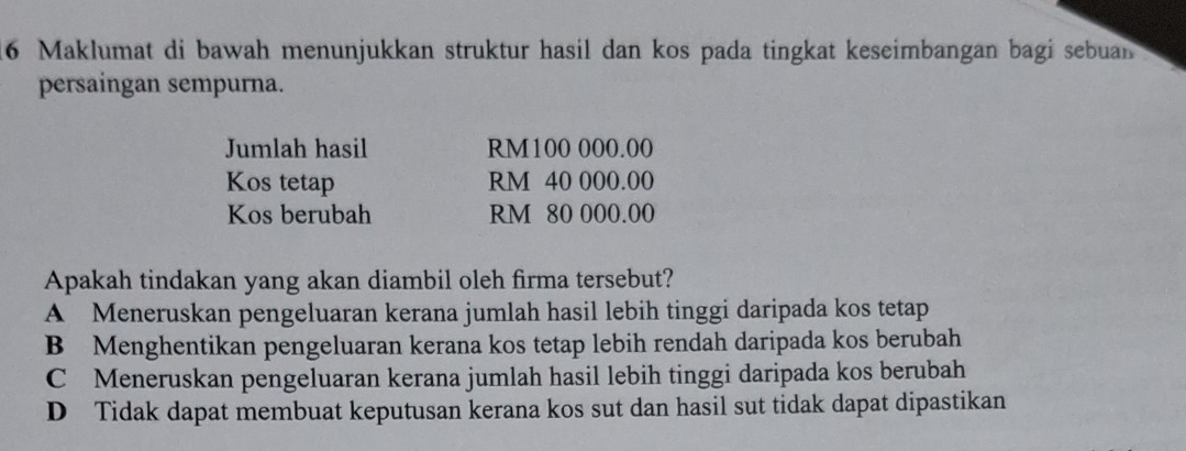 Maklumat di bawah menunjukkan struktur hasil dan kos pada tingkat keseimbangan bagi sebuan
persaingan sempurna.
Jumlah hasil RM100 000.00
Kos tetap RM 40 000.00
Kos berubah RM 80 000.00
Apakah tindakan yang akan diambil oleh firma tersebut?
A Meneruskan pengeluaran kerana jumlah hasil lebih tinggi daripada kos tetap
B Menghentikan pengeluaran kerana kos tetap lebih rendah daripada kos berubah
C Meneruskan pengeluaran kerana jumlah hasil lebih tinggi daripada kos berubah
D Tidak dapat membuat keputusan kerana kos sut dan hasil sut tidak dapat dipastikan