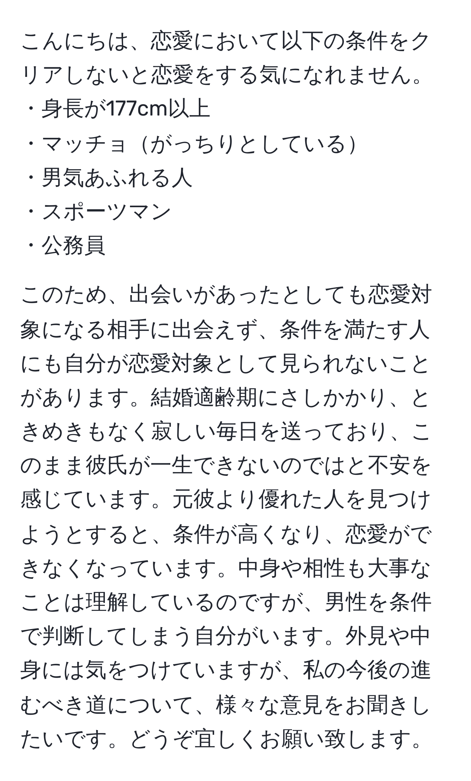 こんにちは、恋愛において以下の条件をクリアしないと恋愛をする気になれません。  
・身長が177cm以上  
・マッチョがっちりとしている  
・男気あふれる人  
・スポーツマン  
・公務員  

このため、出会いがあったとしても恋愛対象になる相手に出会えず、条件を満たす人にも自分が恋愛対象として見られないことがあります。結婚適齢期にさしかかり、ときめきもなく寂しい毎日を送っており、このまま彼氏が一生できないのではと不安を感じています。元彼より優れた人を見つけようとすると、条件が高くなり、恋愛ができなくなっています。中身や相性も大事なことは理解しているのですが、男性を条件で判断してしまう自分がいます。外見や中身には気をつけていますが、私の今後の進むべき道について、様々な意見をお聞きしたいです。どうぞ宜しくお願い致します。