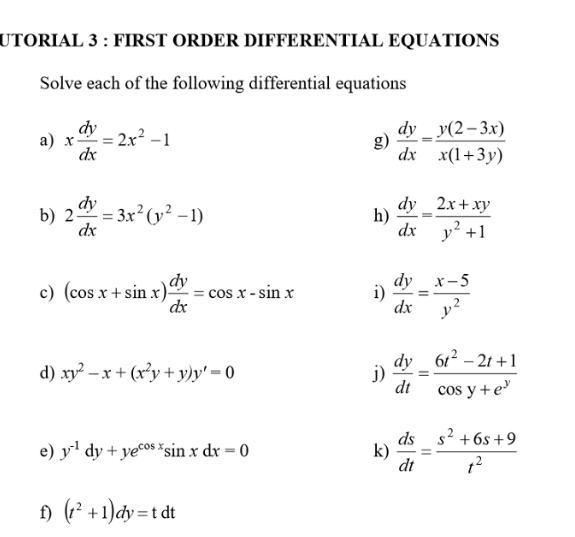 UTORIAL 3 : FIRST ORDER DIFFERENTIAL EQUATIONS 
Solve each of the following differential equations 
a) x dy/dx =2x^2-1 g)  dy/dx = (y(2-3x))/x(1+3y) 
b) 2 dy/dx =3x^2(y^2-1)  dy/dx = (2x+xy)/y^2+1 
h) 
c) (cos x+sin x) dy/dx =cos x-sin x i)  dy/dx = (x-5)/y^2 
d) xy^2-x+(x^2y+y)y'=0 j)  dy/dt = (6t^2-2t+1)/cos y+e^y 
e) y^(-1)dy+ye^(cos x)sin xdx=0 k)  ds/dt = (s^2+6s+9)/t^2 
f) (t^2+1)dy=tdt