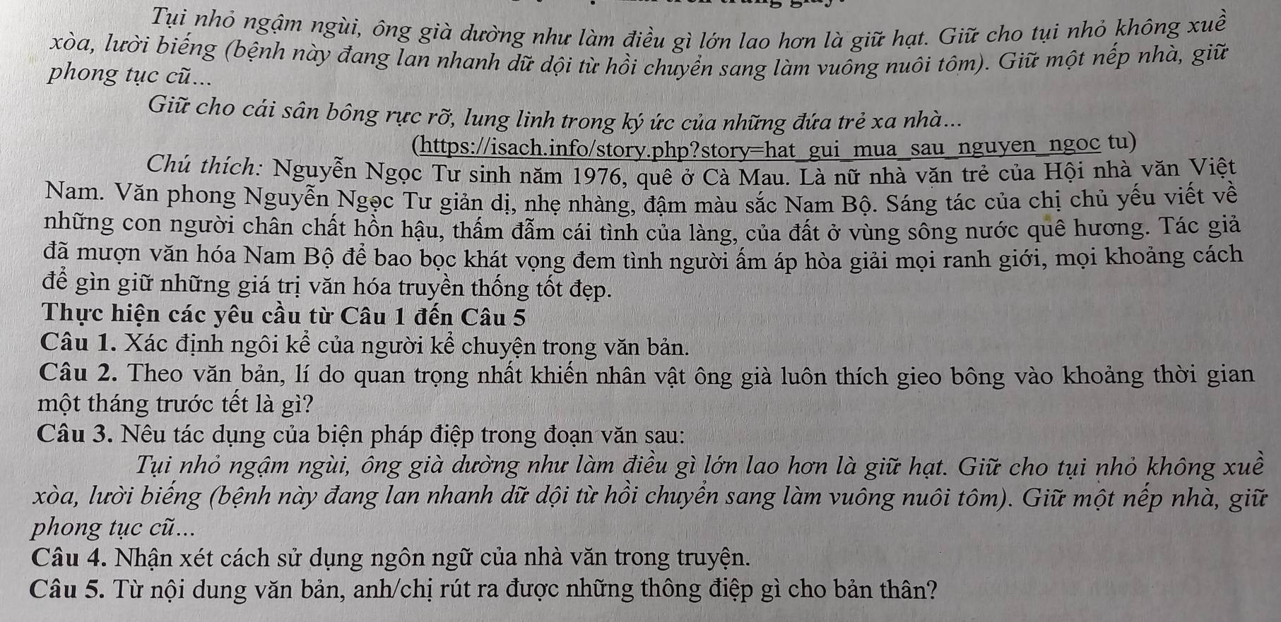 Tụi nhỏ ngậm ngùi, ông già dường như làm điều gì lớn lao hơn là giữ hạt. Giữ cho tụi nhỏ không xuề
xòa, lười biếng (bệnh này đang lan nhanh dữ dội từ hồi chuyển sang làm vuông nuôi tôm). Giữ một nếp nhà, giữ
phong tục cũ...
Giữ cho cái sân bông rực rỡ, lung linh trong ký ức của những đứa trẻ xa nhà...
(https://isach.info/story.php?story=hat gui mua sau nguyen ngoc tu)
Chú thích: Nguyễn Ngọc Tư sinh năm 1976, quê ở Cà Mau. Là nữ nhà văn trẻ của Hội nhà văn Việt
Nam. Văn phong Nguyễn Ngọc Tư giản dị, nhẹ nhàng, đậm màu sắc Nam Bộ. Sáng tác của chị chủ yếu viết về
những con người chân chất hồn hậu, thấm đẫm cái tình của làng, của đất ở vùng sông nước quê hương. Tác giả
đã mượn văn hóa Nam Bộ để bao bọc khát vọng đem tình người ẩm áp hòa giải mọi ranh giới, mọi khoảng cách
để gìn giữ những giá trị văn hóa truyền thống tốt đẹp.
Thực hiện các yêu cầu từ Câu 1 đến Câu 5
Câu 1. Xác định ngôi kể của người kể chuyện trong văn bản.
Câu 2. Theo văn bản, lí do quan trọng nhất khiến nhân vật ông già luôn thích gieo bông vào khoảng thời gian
một tháng trước tết là gì?
Câu 3. Nêu tác dụng của biện pháp điệp trong đoạn văn sau:
Tụi nhỏ ngậm ngùi, ông già dường như làm điều gì lớn lao hơn là giữ hạt. Giữ cho tụi nhỏ không xuề
xòa, lười biếng (bệnh này đang lan nhanh dữ dội từ hồi chuyển sang làm vuông nuôi tôm). Giữ một nếp nhà, giữ
phong tục cũ...
Câu 4. Nhận xét cách sử dụng ngôn ngữ của nhà văn trong truyện.
Câu 5. Từ nội dung văn bản, anh/chị rút ra được những thông điệp gì cho bản thân?