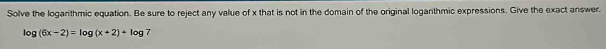 Solve the logarithmic equation. Be sure to reject any value of x that is not in the domain of the original logarithmic expressions. Give the exact answer.
log (6x-2)=log (x+2)+log 7