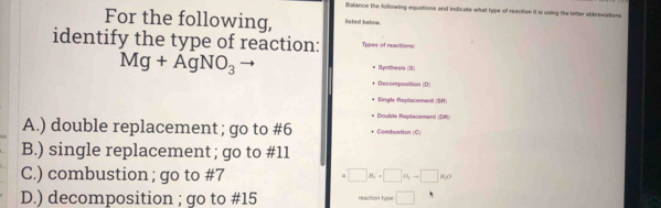 Balance the following equations and indicate what hype of reaction it is using the letter abbreviations
For the following, listed below.
identify the type of reaction: Types of reactions:
Mg+AgNO_3
Synthesis (5)
Decomposition (D)
Single Replacement 1=
Coulite Replacement C=
A.) double replacement ; go to #6 Combustion (C)
B.) single replacement ; go to #11
C.) combustion ; go to #7 □ g_1, □ g_1to □ g_2
D.) decomposition ; go to # 15 reacition hyps: □