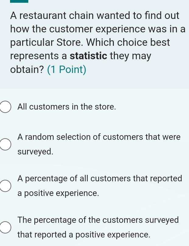 A restaurant chain wanted to find out
how the customer experience was in a
particular Store. Which choice best
represents a statistic they may
obtain? (1 Point)
All customers in the store.
A random selection of customers that were
surveyed.
A percentage of all customers that reported
a positive experience.
The percentage of the customers surveyed
that reported a positive experience.