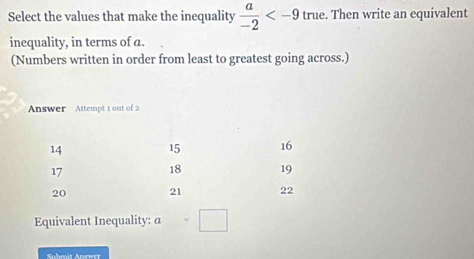 Select the values that make the inequality  a/-2  true. Then write an equivalent 
inequality, in terms of a. 
(Numbers written in order from least to greatest going across.) 
Answer Attempt 1 out of 2 
Equivalent Inequality: @ □ 
Submit Answer