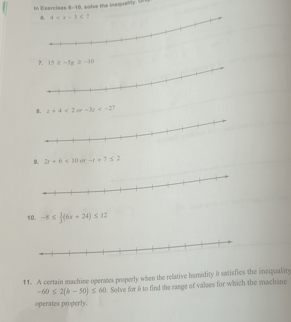 In Exercises 6-10, solve the inequality. Gra
4
7. 15≥ -5g≥ -10
8. z+4<2</tex> or -3z
9. 2t+6<10</tex> or -t+7≤ 2
10. -8≤  1/3 (6x+24)≤ 12
11. A certain machine operates properly when the relative humidity h satisfies the inequality
-60≤ 2(h-50)≤ 60. Solve for h to find the range of values for which the machine 
operates properly.