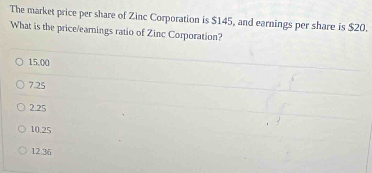 The market price per share of Zinc Corporation is $145, and earnings per share is $20.
What is the price/earnings ratio of Zinc Corporation?
15.00
7.25
2.25
10.25
12.36