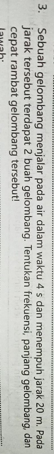 Sebuah gelombang menjalar pada air dalam waktu 4 s dan menempuh jarak 20 m. Pada 
jarak tersebut terdapat 2 buah gelombang. Tentukan frekuensi, panjang gelombang, dan 
cepat rambat gelombang tersebut! 
awah: