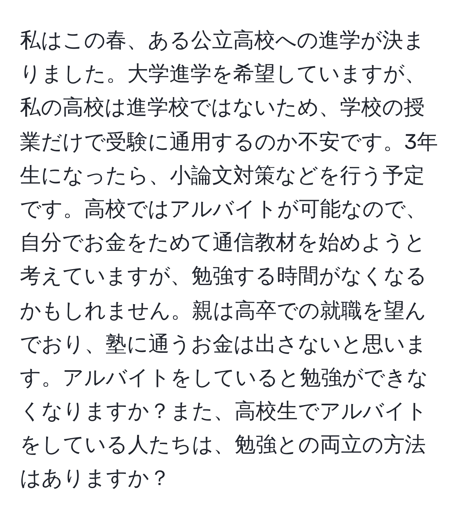 私はこの春、ある公立高校への進学が決まりました。大学進学を希望していますが、私の高校は進学校ではないため、学校の授業だけで受験に通用するのか不安です。3年生になったら、小論文対策などを行う予定です。高校ではアルバイトが可能なので、自分でお金をためて通信教材を始めようと考えていますが、勉強する時間がなくなるかもしれません。親は高卒での就職を望んでおり、塾に通うお金は出さないと思います。アルバイトをしていると勉強ができなくなりますか？また、高校生でアルバイトをしている人たちは、勉強との両立の方法はありますか？