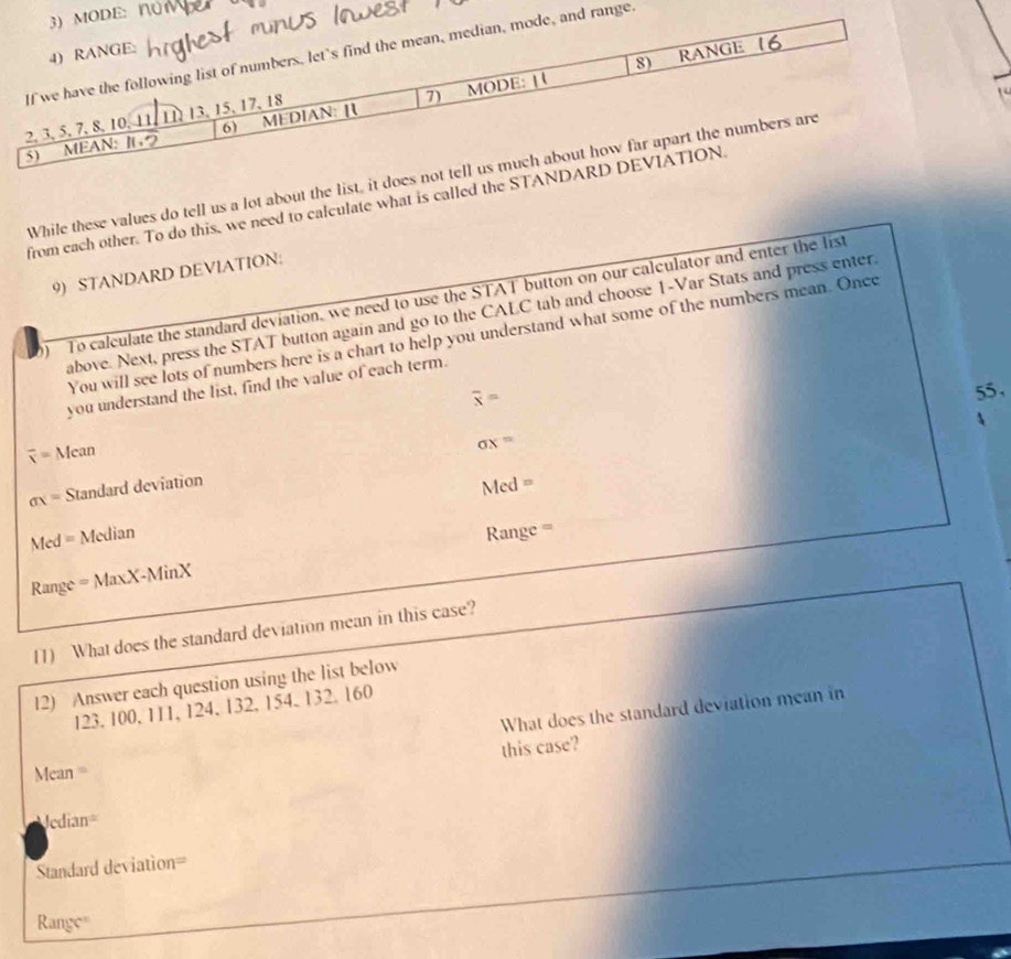 While these values do tell us a lot about the list, it does not 
from each other. To do this, we need to calculate what is called the STANDA 
9) STANDARD DEVlATION: 
To calculate the standard deviation, we need to use the STAT button on our calculator and enter the list 
above. Next, press the STAT button again and go to the CALC tab and choose 1 -Var Stats and press enter 
You will see lots of numbers here is a chart to help you understand what some of the numbers mean. Once 
you understand the list, find the value of each term.
overline x=
55 ,
overline x=Mean
sigma x=
sigma x= Standard deviation
Med= Median Med=
Range =MaxX-MinX Range = 
11) What does the standard deviation mean in this case? 
12) Answer each question using the list below
123. 100, 111, 124, 132, 154, 132. 160
What does the standard deviation mean in 
this case?
Mean =
Acdian=
Standard deviation=
Range'