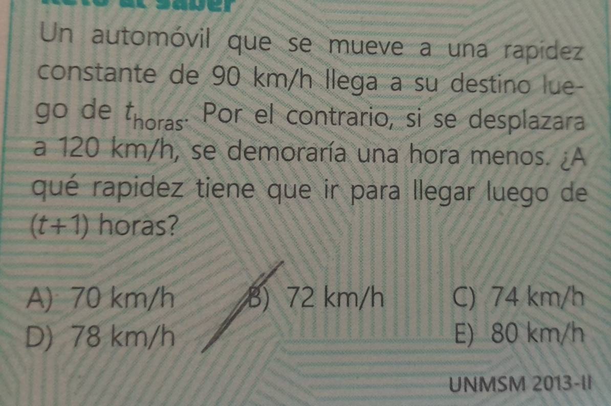 Un automóvil que se mueve a una rapídez
constante de 90 km/h llega a su destino lue-
go de Énoras. Por el contrario, si se desplazara
a 120 km/h, se demoraría una hora menos. ¿A
qué rapidez tiene que ir para llegar luego de
(t+1) horas?
A) 70 km/h B) 72 km/h C) 74 km/h
D) 78 km/h E) 80 km/h
UNMSM 2013-II