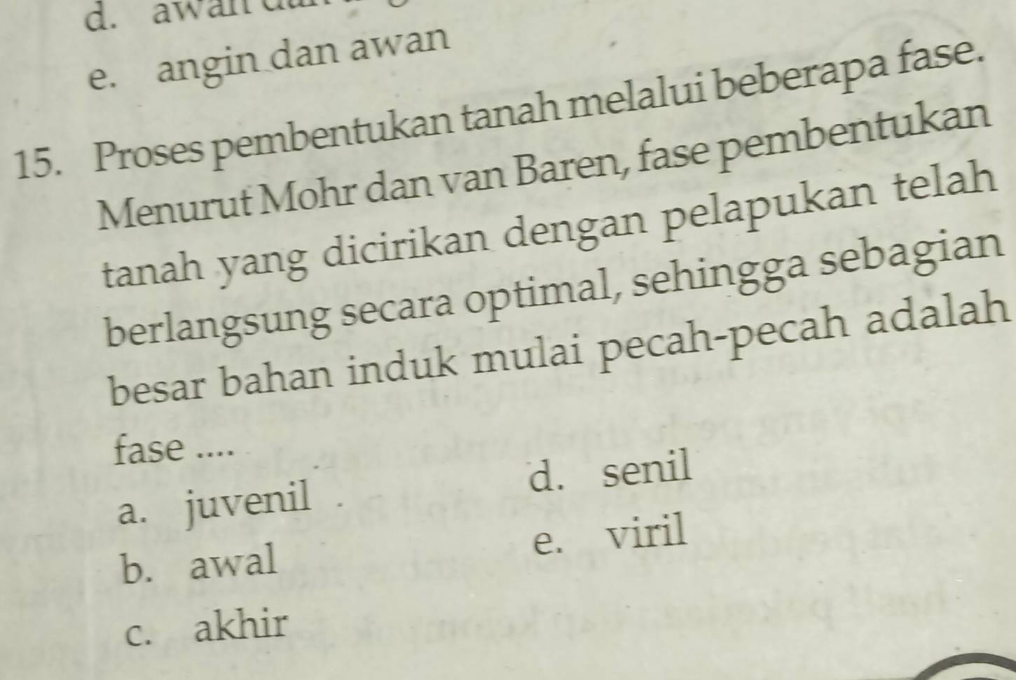 awan da
e. angin dan awan
15. Proses pembentukan tanah melalui beberapa fase.
Menurut Mohr dan van Baren, fase pembentukan
tanah yang dicirikan dengan pelapukan telah
berlangsung secara optimal, sehingga sebagian
besar bahan induk mulai pecah-pecah adalah
fase ....
a. juvenil d. senil
b. awal e. viril
c. akhir