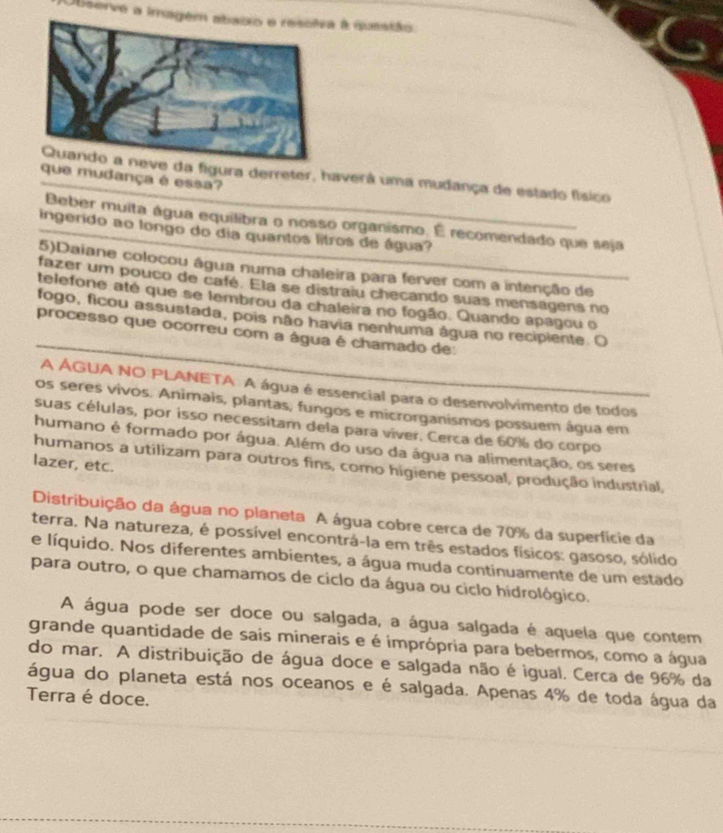 Observe a imag à questão
a figura derreter, haverá uma mudança de estado físico
que mudança é essa?
Beber muita água equilibra o nosso organismo. É recomendado que seja
ingerido ao longo do dia quantos litros de água?
5)Daiane colocou água numa chaleira para ferver com a intenção de
fazer um pouco de café. Ela se distraiu checando suas mensagens no
telefone até que se lembrou da chaleira no fogão. Quando apagou o
_
fogo, ficou assustada, pois não havia nenhuma água no recipiente. O
processo que ocorreu com a água é chamado de:
A ÁGUA NO PLANETA A água é essencial para o desenvolvimento de todos
os seres vivos. Animais, plantas, fungos e microrganismos possuem água em
suas células, por isso necessitam dela para viver. Cerca de 60% do corpo
humano é formado por água. Além do uso da água na alimentação, os seres
lazer, etc.
humanos a utilizam para outros fins, como higiene pessoal, produção industrial,
Distribuição da água no planeta A água cobre cerca de 70% da superfície da
terra. Na natureza, é possível encontrá-la em três estados físicos: gasoso, sólido
e líquido. Nos diferentes ambientes, a água muda continuamente de um estado
para outro, o que chamamos de ciclo da água ou ciclo hidrológico.
A água pode ser doce ou salgada, a água salgada é aquela que contem
grande quantidade de sais minerais e é imprópria para bebermos, como a água
do mar. A distribuição de água doce e salgada não é igual. Cerca de 96% da
água do planeta está nos oceanos e é salgada. Apenas 4% de toda água da
Terra é doce.