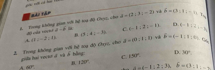 góc với cả hai Vệ
bài tập
1. Trong không gian với hệ toạ độ Oxyz, cho vector a=(2;3;-2) và vector b=(3;1;-1)
l_(
D.
độ của vectơ vector a-vector b là:
A. (1;-2;1). B. (5;4;-3). C. (-1;2;-1). (-1;2;-3)
2. Trong không gian với hệ toạ độ Oxyz, cho vector a=(0;1;1) và vector b=(-1;1;0). ( 10 
giữa hai vectơ vector a và vector b bằng:
C. 150°.
D. 30°.
B. 120°.
A. 60°.
vector a=(-1;2;3), vector b=(3;1;-2