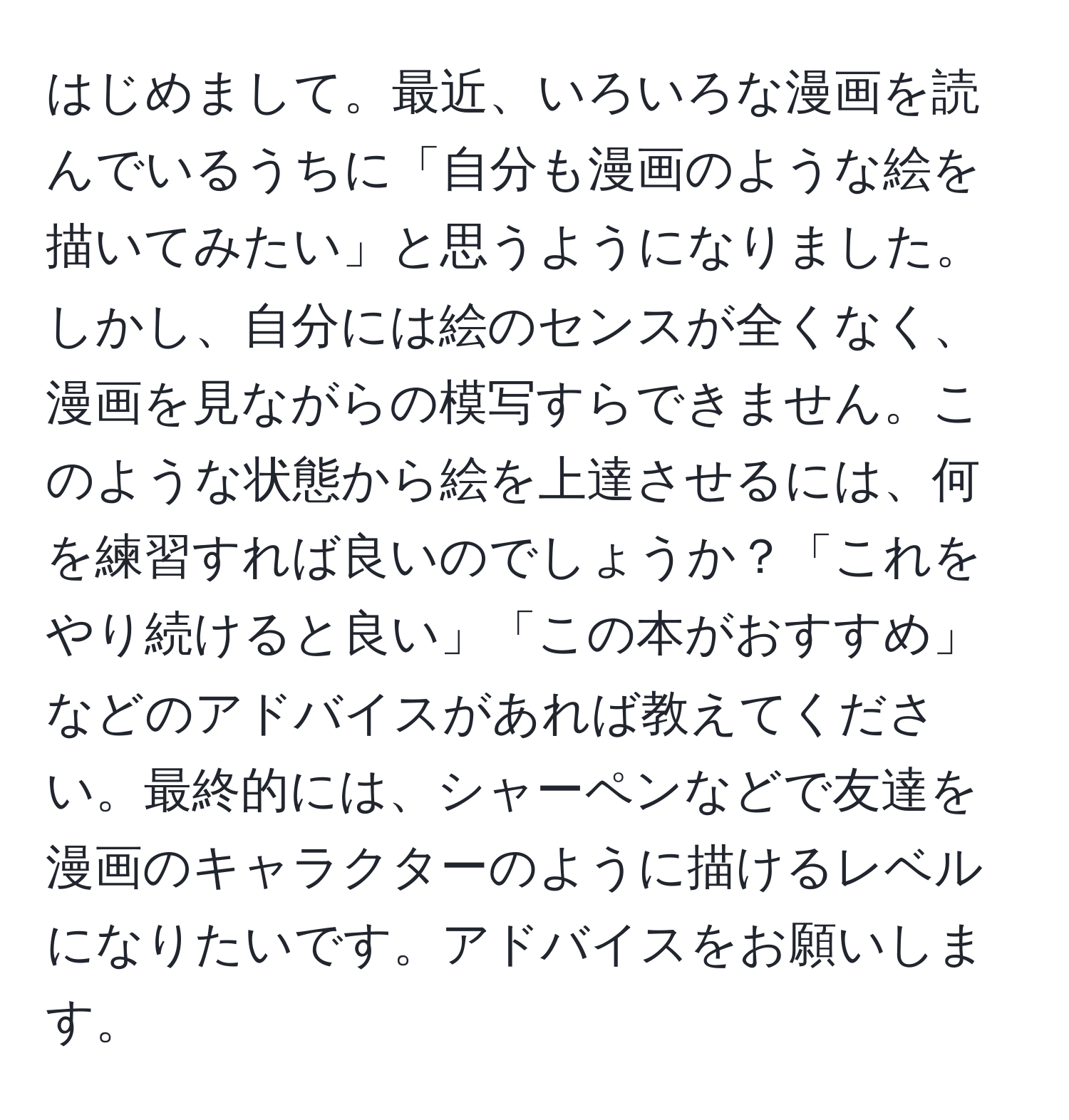 はじめまして。最近、いろいろな漫画を読んでいるうちに「自分も漫画のような絵を描いてみたい」と思うようになりました。しかし、自分には絵のセンスが全くなく、漫画を見ながらの模写すらできません。このような状態から絵を上達させるには、何を練習すれば良いのでしょうか？「これをやり続けると良い」「この本がおすすめ」などのアドバイスがあれば教えてください。最終的には、シャーペンなどで友達を漫画のキャラクターのように描けるレベルになりたいです。アドバイスをお願いします。