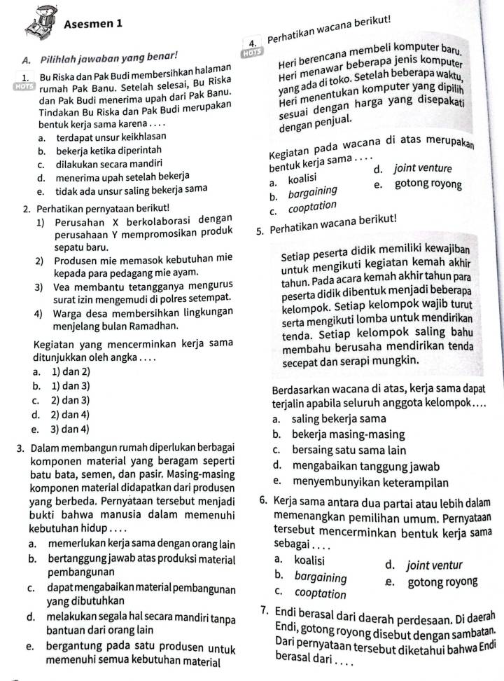 Asesmen 1
4. Perhatikan wacana berikut!
A. Pilihlah jawaban yang benar! HOTs
1.  Bu Riska dan Pak Budi membersihkan halaman Heri berencana membeli komputer baru.
rumah Pak Banu. Setelah selesai, Bu Riska Heri menawar beberapa jenis komputer
dan Pak Budi menerima upah dari Pak Banu. yang ada di toko. Setelah beberapa waktu,
Tindakan Bu Riska dan Pak Budi merupakan Heri menentukan komputer yang dipilih
bentuk kerja sama karena . . . .
dengan penjual. sesuai dengan harga yang disepakati
a. terdapat unsur keikhlasan
b. bekerja ketika diperintah
Kegiatan pada wacana di atas merupakan
bentuk kerja sama . . .
c. dilakukan secara mandiri d. joint venture
a. koalisi
d. menerima upah setelah bekerja e. gotong royong
e. tidak ada unsur saling bekerja sama
b. bargaining
2. Perhatikan pernyataan berikut!
c. cooptation
1) Perusahan X berkolaborasi dengan
perusahaan Y mempromosikan produk 5. Perhatikan wacana berikut!
sepatu baru.
2) Produsen mie memasok kebutuhan mie Setiap peserta didik memiliki kewajiban
kepada para pedagang mie ayam. untuk mengikuti kegiatan kemah akhir
3) Vea membantu tetangganya mengurus tahun. Pada acara kemah akhir tahun para
surat izin mengemudi di polres setempat. peserta didik dibentuk menjadi beberapa
4) Warga desa membersihkan lingkungan kelompok. Setiap kelompok wajib turut
menjelang bulan Ramadhan. serta mengikuti lomba untuk mendirikan
Kegiatan yang mencerminkan kerja sama tenda. Setiap kelompok saling bahu
ditunjukkan oleh angka . . . . membahu berusaha mendirikan tenda
a. 1) dan 2) secepat dan serapi mungkin.
b. 1) dan 3) Berdasarkan wacana di atas, kerja sama dapat
c. 2) dan 3) terjalin apabila seluruh anggota kelompok  . . .
d. 2) dan 4) a. saling bekerja sama
e. 3) dan 4) b. bekerja masing-masing
3. Dalam membangun rumah diperlukan berbagai c. bersaing satu sama lain
komponen material yang beragam seperti d. mengabaikan tanggung jawab
batu bata, semen, dan pasir. Masing-masing
komponen material didapatkan dari produsen e. menyembunyikan keterampilan
yang berbeda. Pernyataan tersebut menjadi 6. Kerja sama antara dua partai atau lebih dalam
bukti bahwa manusia dalam memenuhi memenangkan pemilihan umum. Pernyataan
kebutuhan hidup . . . . tersebut mencerminkan bentuk kerja sama
a. memerlukan kerja sama dengan orang lain sebagai . . . .
b. bertanggung jawab atas produksi material a. koalisi d. joint ventur
pembangunan
b. bargaining
c. dapat mengabaikan material pembangunan c. cooptation e. gotong royong
yang dibutuhkan 7. Endi berasal dari daerah perdesaan. Di daerah
d. melakukan segala hal secara mandiri tanpa Endi, gotong royong disebut dengan sambatan
bantuan dari orang lain
e. bergantung pada satu produsen untuk Dari pernyataan tersebut diketahui bahwa Endi
berasal dari_
memenuhi semua kebutuhan material