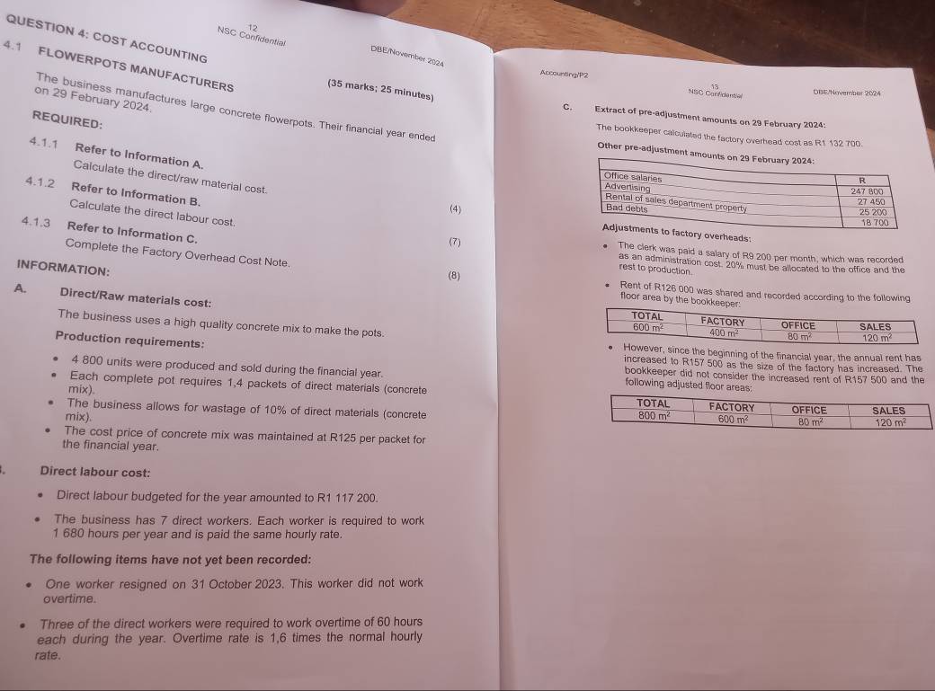 COST ACCOUNTING NSC Confidential
DBE/November 2024
4.1 FLOWERPOTS MANUFACTURERS
Accounting/P2 NSC Carr dentio
(35 marks; 25 minutes)
OBE'November 2024
on 29 February 2024.
The business manufactures large concrete flowerpots. Their financial year ended
C. Extract of pre-adjustment amounts on 29 February 2024:
REQUIRED:
The bookkeeper calculated the factory overhead cost as R1 132 700.
4.1.1 Refer to Information A.
Other pre-adjustment amou
Calculate the direct/raw material cost.
4.1.2 Refer to Information B.
(4) overheads:
4.1.3 Refer to Information C.
Calculate the direct labour cost. (7) The clerk was paid a salary of R9 200 per month, which was recorded
as an administration cost. 20% must be allocated to the office and the
INFORMATION:
rest to production.
Complete the Factory Overhead Cost Note. floor area by the bookkeepe:
(8) Rent of R126 000 was shared and recorded according to the following
A. Direct/Raw materials cost:
The business uses a high quality concrete mix to make the pots.
Production requirements:
ce the beginning of the financial year, the annual rent has
increased to R157 500 as the size of the factory has increased. The
4 800 units were produced and sold during the financial year. following adjusted floor areas:
bookkeeper did not consider the increased rent of R157 500 and the
Each complete pot requires 1,4 packets of direct materials (concrete
mix). 
The business allows for wastage of 10% of direct materials (concrete
mix). 
The cost price of concrete mix was maintained at R125 per packet for
the financial year.
Direct labour cost:
Direct labour budgeted for the year amounted to R1 117 200.
The business has 7 direct workers. Each worker is required to work
1 680 hours per year and is paid the same hourly rate.
The following items have not yet been recorded:
One worker resigned on 31 October 2023. This worker did not work
overtime.
Three of the direct workers were required to work overtime of 60 hours
each during the year. Overtime rate is 1,6 times the normal hourly
rate.