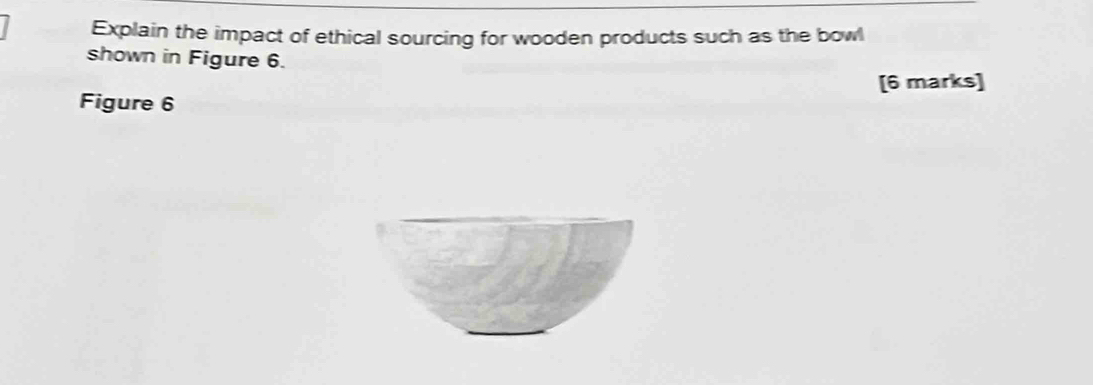 Explain the impact of ethical sourcing for wooden products such as the bowl 
shown in Figure 6. 
[6 marks] 
Figure 6