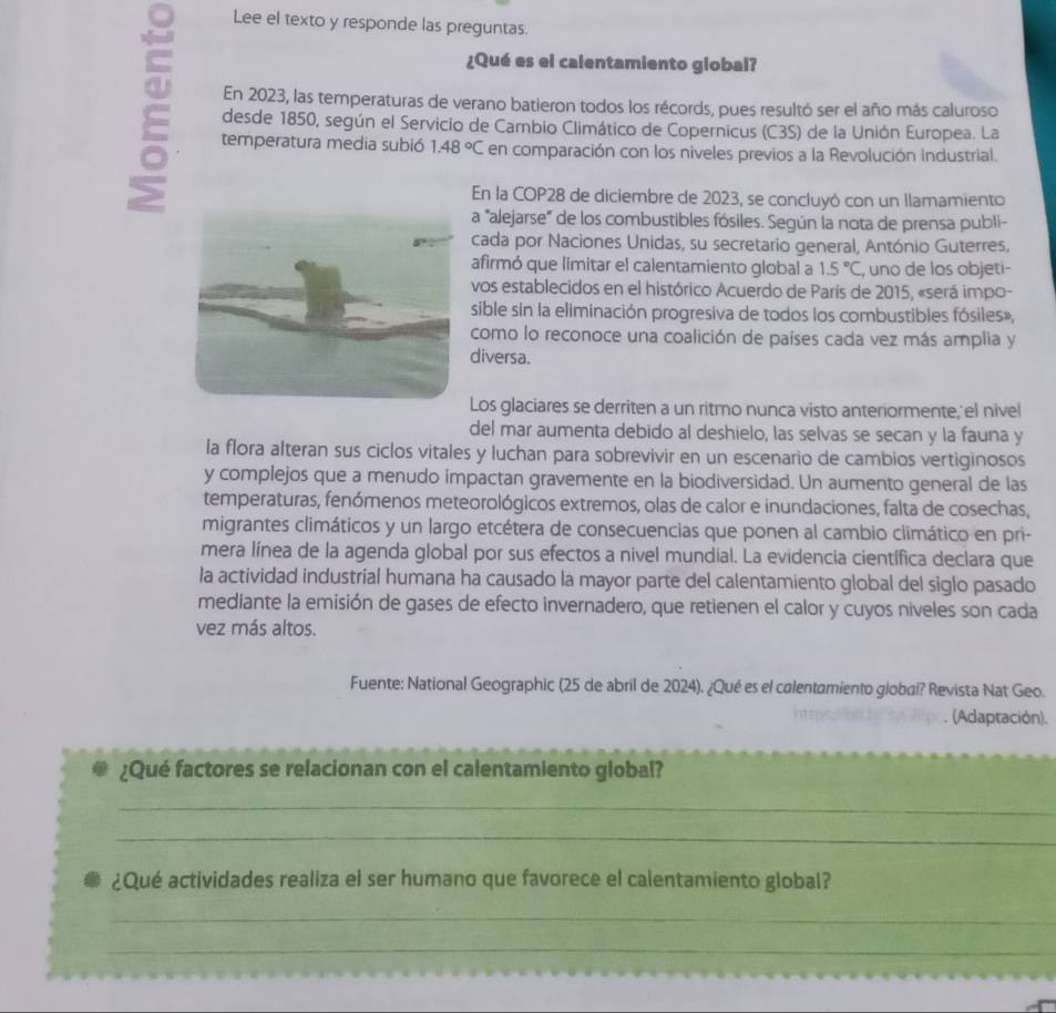 Lee el texto y responde las preguntas.
¿Qué es el calentamiento global?
En 2023, las temperaturas de verano batieron todos los récords, pues resultó ser el año más caluroso
desde 1850, según el Servicio de Cambio Climático de Copernicus (C3S) de la Unión Europea. La
temperatura media subió 1.48°C en comparación con los niveles previos a la Revolución Industrial.
En la COP28 de diciembre de 2023, se concluyó con un llamamiento
a "alejarse" de los combustibles fósiles. Según la nota de prensa publi-
cada por Naciones Unidas, su secretario general, António Guterres,
afirmó que limitar el calentamiento global a 1.5°C , uno de los objeti-
vos establecidos en el histórico Acuerdo de París de 2015, «será impo-
sible sin la eliminación progresiva de todos los combustibles fósiles»,
como lo reconoce una coalición de países cada vez más amplia y
diversa.
Los glaciares se derriten a un ritmo nunca visto anteriormente, el nivel
del mar aumenta debido al deshielo, las selvas se secan y la fauna y
la flora alteran sus ciclos vitales y luchan para sobrevivir en un escenario de cambios vertiginosos
y complejos que a menudo impactan gravemente en la biodiversidad. Un aumento general de las
temperaturas, fenómenos meteorológicos extremos, olas de calor e inundaciones, falta de cosechas,
migrantes climáticos y un largo etcétera de consecuencias que ponen al cambio climático en pri-
mera línea de la agenda global por sus efectos a nivel mundial. La evidencia científica declara que
la actividad industrial humana ha causado la mayor parte del calentamiento global del siglo pasado
mediante la emisión de gases de efecto invernadero, que retienen el calor y cuyos niveles son cada
vez más altos.
Fuente: National Geographic (25 de abril de 2024). ¿Qué es el calentamiento global? Revista Nat Geo.
(Adaptación).
¿Qué factores se relacionan con el calentamiento global?
_
_
¿Qué actividades realiza el ser humano que favorece el calentamiento global?
_
_