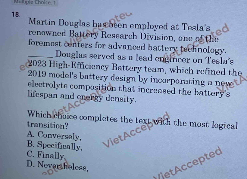 1
18.
Martin Douglas has been employed at Tesla's
renowned Battery Research Division, one of the
foremost centers for advanced battery technology.
_Douglas served as a lead engineer on Tesla’s
2023 High-Efficiency Battery team, which refined the
2019 model's battery design by incorporating a new
electrolyte composition that increased the battery's
lifespan and energy density.
Which choice completes the text with the most logical
transition?
A. Conversely,
B. Specifically,
C. Finally,
C t e p tec
D. Nevertheless,