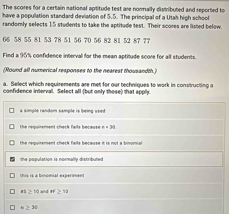 The scores for a certain national aptitude test are normally distributed and reported to
have a population standard deviation of 5.5. The principal of a Utah high school
randomly selects 15 students to take the aptitude test. Their scores are listed below.
66 58 55 81 53 78 51 56 70 56 82 81 52 87 77
Find a 95% confidence interval for the mean aptitude score for all students.
(Round all numerical responses to the nearest thousandth.)
a. Select which requirements are met for our techniques to work in constructing a
confidence interval. Select all (but only those) that apply.
a simple random sample is being used
the requirement check fails because n<30</tex>.
the requirement check fails because it is not a binomial 
the population is normally distributed
this is a binomial experiment
# S≥ 10 and # F≥ 10
n≥ 30