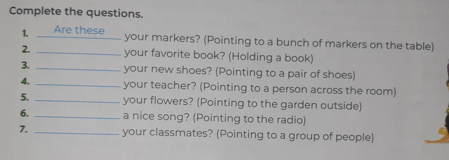 Complete the questions. 
1. Are these 
your markers? (Pointing to a bunch of markers on the table) 
2. _your favorite book? (Holding a book) 
3. _your new shoes? (Pointing to a pair of shoes) 
4. _your teacher? (Pointing to a person across the room) 
5. _your flowers? (Pointing to the garden outside) 
6. _a nice song? (Pointing to the radio) 
7. _your classmates? (Pointing to a group of people)