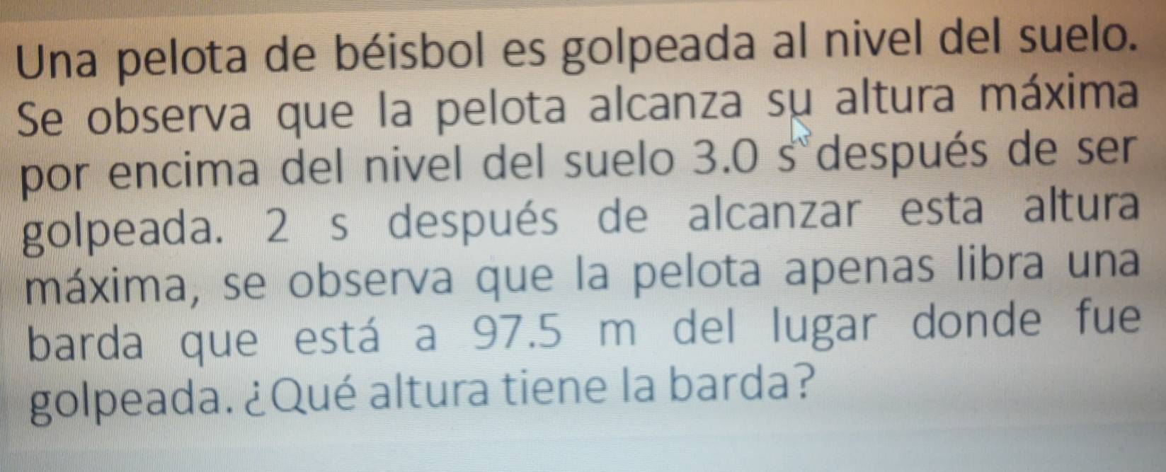 Una pelota de béisbol es golpeada al nivel del suelo. 
Se observa que la pelota alcanza su altura máxima 
por encima del nivel del suelo 3.0 s°después de ser 
golpeada. 2 s después de alcanzar esta altura 
máxima, se observa que la pelota apenas libra una 
barda que está a 97.5 m del lugar donde fue 
golpeada. ¿Qué altura tiene la barda?