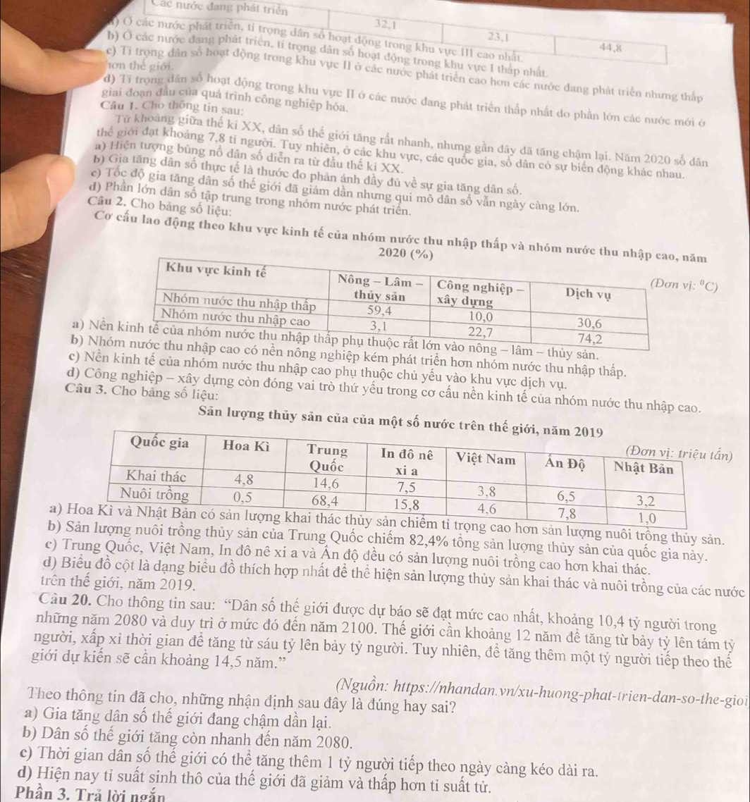 Cá
iển cao hơn các nước đang phát triển nhưng thấp
giai đoạn đầu của quá trình công nghiệp hóa.
d) Tỉ trọng dân số hoạt động trong khu vực II ở các nước đang phát triển thấp nhất do phần lớn các nước mới ớ
Câu 1. Cho thông tin sau:
Từ khoảng giữa thế ki XX, dân số thế giới tăng rất nhanh, nhưng gần đây đã tăng chậm lại. Năm 2020 số dân
thế giới đạt khoảng 7,8 tí người. Tuy nhiên, ở các khu vực, các quốc gia, số dân có sự biển động khác nhau.
a) Hiện tượng bùng nổ dân số diễn ra từ đầu thế ki XX.
b) Gia tăng dân số thực tế là thước đo phản ánh đầy đủ về sự gia tăng dân số.
c) Tốc độ gia tăng dân số thế giới đã giảm dần nhưng qui mô dân số vẫn ngày càng lớn.
d) Phân lớn dân số tập trung trong nhóm nước phát triển.
Câu 2. Cho bảng số liệu:
Cơ cấu lao động theo khu vực kinh tế của nhóm nước thu nhập thấp và nhóm nước thu ăm
20
. ^0C,
a) Nềông - lâm - thủy sản.
b) Nhcao có nền nông nghiệp kém phát triển hơn nhóm nước thu nhập thấp.
c) Nền kinh tế của nhóm nước thu nhập cao phụ thuộc chủ yếu vào khu vực dịch vụ.
d) Công nghiệp - xây dựng còn đóng vai trò thứ yếu trong cơ cấu nền kinh tế của nhóm nước thu nhập cao.
Câu 3. Cho bảng số liệu:
Sản lượng thủy sản của của một số nước t
ao hơn sản lượng nuôi trồng thủy sản.
bợng nuôi trồng thủy sản của Trung Quốc chiếm 82,4% tổng sản lượng thủy sản của quốc gia này.
c) Trung Quốc, Việt Nam, In đô nê xi a và Ấn độ đều có sản lượng nuôi trồng cao hơn khai thác.
d) Biểu đồ cột là dạng biểu đồ thích hợp nhất đề thể hiện sản lượng thủy sản khai thác và nuôi trồng của các nước
trên thế giới, năm 2019.
Câu 20. Cho thông tin sau: “Dân số thế giới được dự báo sẽ đạt mức cao nhất, khoảng 10,4 tỷ người trong
những năm 2080 và duy trì ở mức đó đến năm 2100. Thế giới cần khoảng 12 năm đề tăng từ bảy tỷ lên tám tỷ
người, xấp xỉ thời gian để tăng từ sáu tỷ lên bảy tỷ người. Tuy nhiên, đề tăng thêm một tỷ người tiếp theo thế
giới dự kiến sẽ cần khoảng 14,5 năm.”
(Nguồn: https://nhandan.vn/xu-huong-phat-trien-dan-so-the-gioi
Theo thông tin đã cho, những nhận định sau đây là đúng hay sai?
a) Gia tăng dân số thế giới đang chậm dần lại.
b) Dân số thế giới tăng còn nhanh đến năm 2080.
c) Thời gian dân số thế giới có thể tăng thêm 1 tỷ người tiếp theo ngày càng kéo dài ra.
d) Hiện nay tỉ suất sinh thô của thế giới đã giảm và thấp hơn tỉ suất tử.
Phần 3. Trả lời ngắn