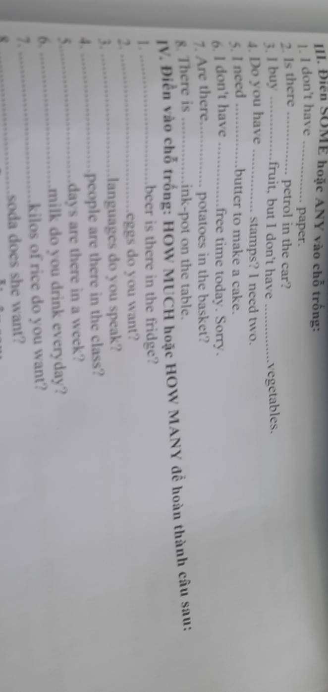 Điễn SOME hoặc ANY vào chỗ trống: 
1. I don't have_ 
paper. 
2. Is there_ 
... petrol in the car? 
3. I buy ._ 
.........fruit, but I don't have _vegetables. 
4. Do you have_ 
stamps? I need two. 
5. I need _..butter to make a cake. 
6. l don't have ._ free time today. Sorry. 
7. Are there... ........ potatoes in the basket? 
8. There is _ink-pot on the table. 
JV. Điễn vào chỗ trống: HOW MUCH hoặc HOW MANY để hoàn thành câu sau: 
1._ 
beer is there in the fridge? 
2. 
_eggs do you want? 
3._ 
languages do you speak? 
4. 
_people are there in the class? 
5._ 
days are there in a week? 
_milk do you drink everyday? 
6.
kilos of rice do you want? 
7. 
_ 
R 
_soda does she want?