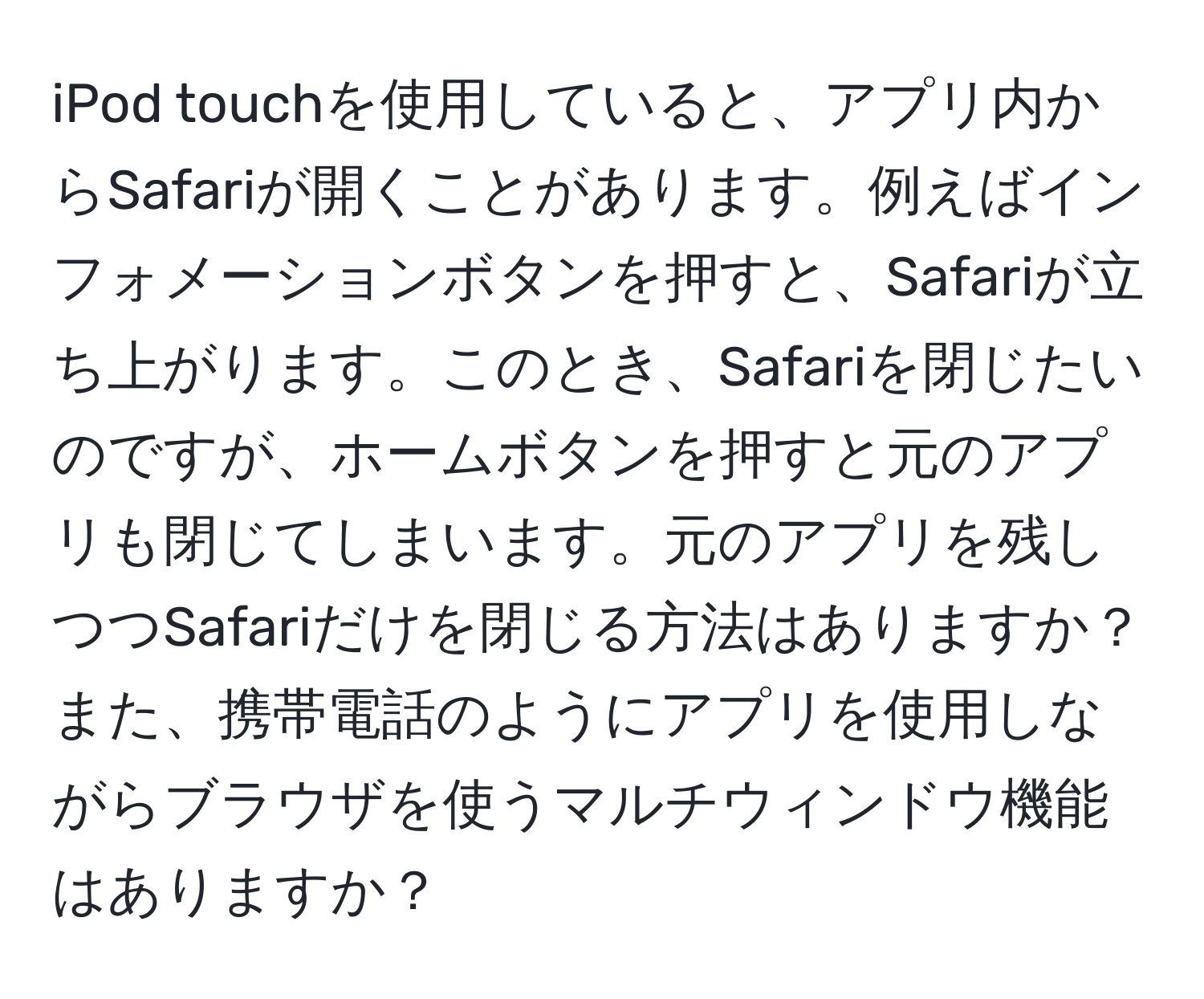 iPod touchを使用していると、アプリ内からSafariが開くことがあります。例えばインフォメーションボタンを押すと、Safariが立ち上がります。このとき、Safariを閉じたいのですが、ホームボタンを押すと元のアプリも閉じてしまいます。元のアプリを残しつつSafariだけを閉じる方法はありますか？また、携帯電話のようにアプリを使用しながらブラウザを使うマルチウィンドウ機能はありますか？