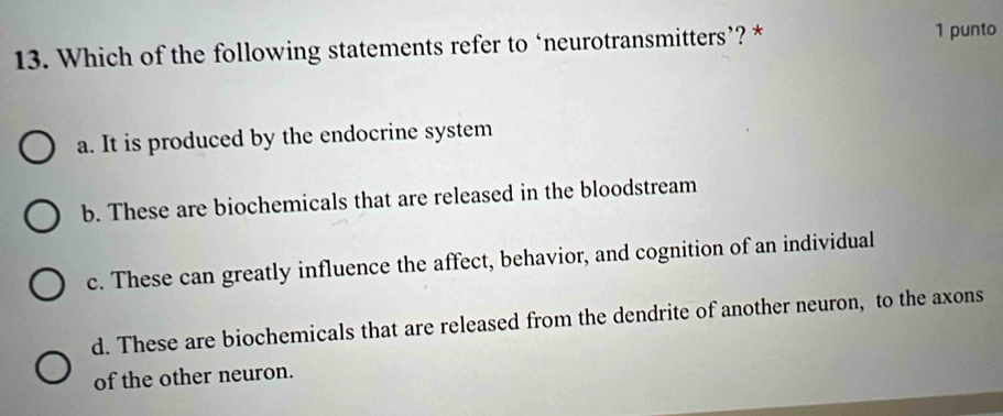 Which of the following statements refer to ‘neurotransmitters’? * 1 punto
a. It is produced by the endocrine system
b. These are biochemicals that are released in the bloodstream
c. These can greatly influence the affect, behavior, and cognition of an individual
d. These are biochemicals that are released from the dendrite of another neuron, to the axons
of the other neuron.