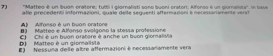 'Matteo è un buon oratore; tutti i giornalisti sono buoni oratori; Alfonso è un giornalista'. In base
alle precedenti informazioni, quale delle seguenti affermazioni è necessariamente vera?
A) Alfonso è un buon oratore
B) Matteo e Alfonso svolgono la stessa professione
C) Chi è un buon oratore è anche un buon giornalista
D) Matteo è un giornalista
E) Nessuna delle altre affermazioni è necessariamente vera