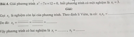 Giải phương trình x^2-7x+12=0 , biết phương trình có một nghiệm là x_1=3. 
Giải: 
Gọi x_2 là nghiệm còn lại của phương trình. Theo định lí Viète, ta có: x_1x_2=
_ 
_ 
Do đó: x_2= =_ _=_ 
Vậy phương trình có hai nghiệm là x_1= _ , x_2= _