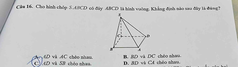 Cho hình chóp S. ABCD có đáy ABCD là hình vuông. Khẳng định nào sau đây là đúng?
AD và AC chéo nhau. B. BD và DC chéo nhau.
CV AD và SB chéo nhau. D. BD và CA chéo nhau.