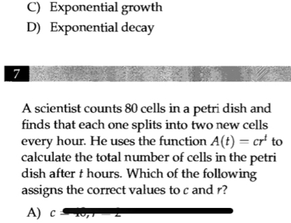 C) Exponential growth
D) Exponential decay
7
A scientist counts 80 cells in a petri dish and
finds that each one splits into two new cells
every hour. He uses the function A(t)=cr^t to
calculate the total number of cells in the petri
dish after t hours. Which of the following
assigns the correct values to c and r?
A) C